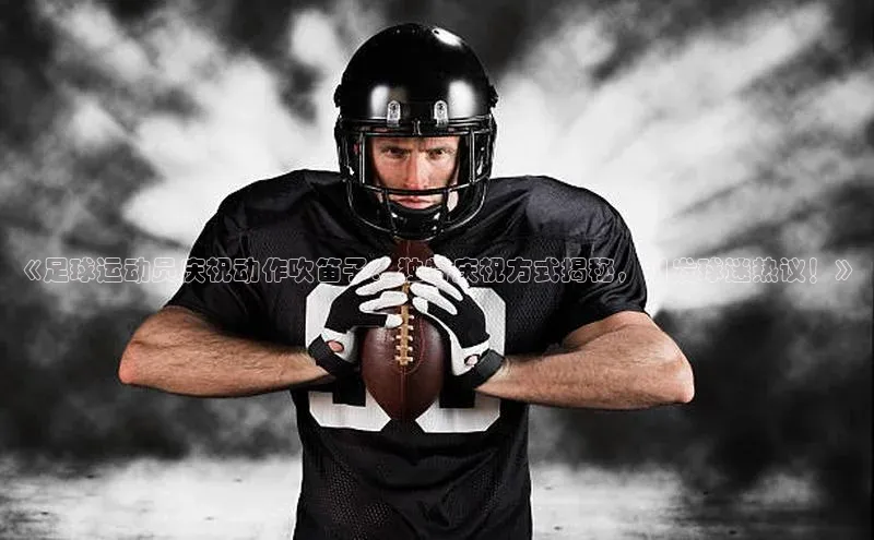 艾弗森贝博app下载安装知乎《足球运动员庆祝动作吹笛子：独特庆祝方式揭秘，引发球迷热议！》