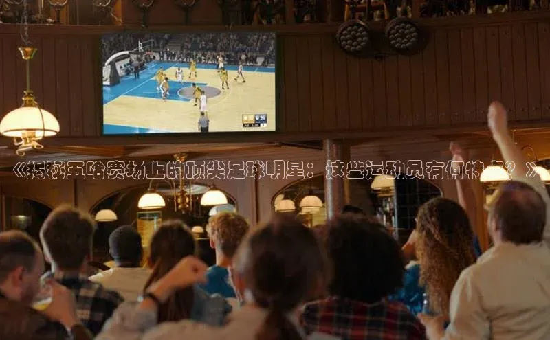 艾弗森代言贝博app下载遥望科技《揭秘五哈赛场上的顶尖足球明星：这些运动员有何特点？》