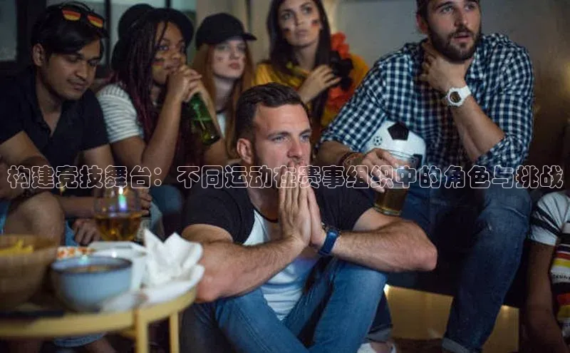 构建竞技舞台：不同运动在赛事组织中的角色与挑战