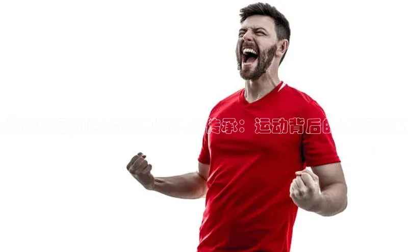 燃赛事运动的起源地与文化传承：运动背后的根源故事