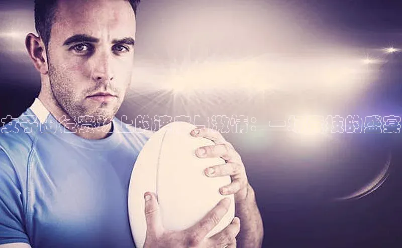 女子田径赛场上的速度与激情：一场竞技的盛宴