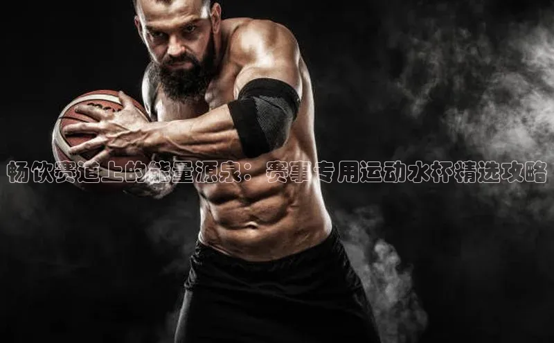 畅饮赛道上的能量源泉：赛事专用运动水杯精选攻略