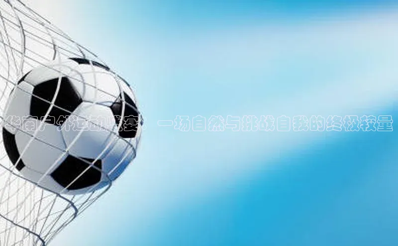 华南户外运动盛宴：一场自然与挑战自我的终极较量