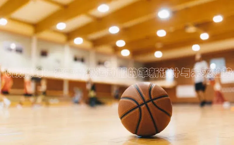 飞跃巅峰：赛事升级运动服的革新设计与未来趋势